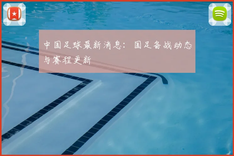 中国足球最新消息:国足备战动态与赛程更新