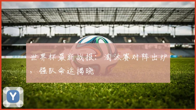 世界杯最新战报：淘汰赛对阵出炉，强队命运揭晓