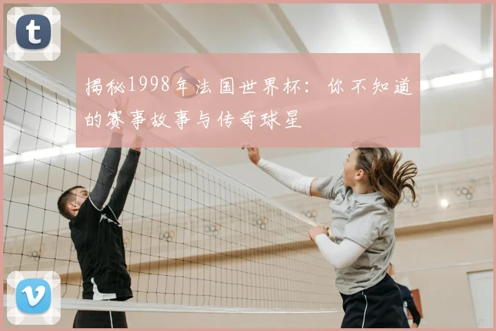 揭秘1998年法国世界杯：你不知道的赛事故事与传奇球星