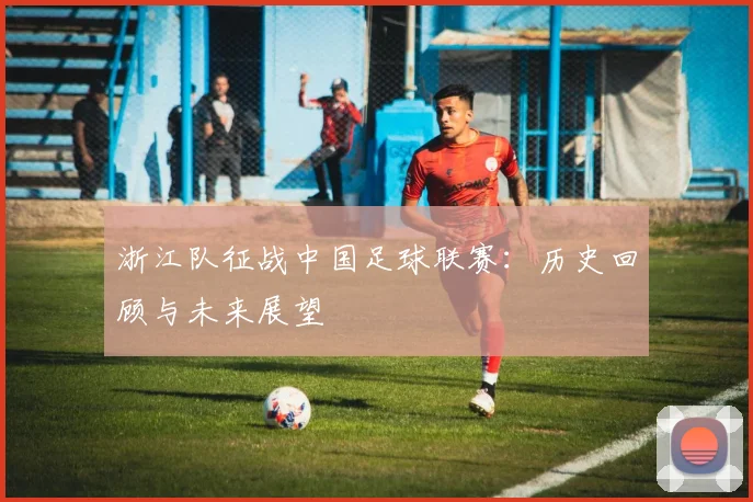 浙江队征战中国足球联赛：历史回顾与未来展望