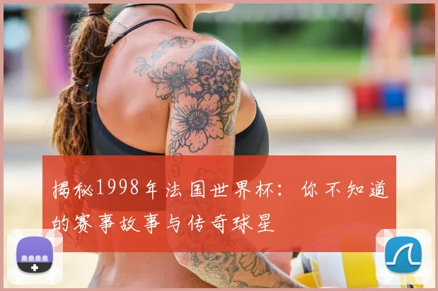 揭秘1998年法国世界杯：你不知道的赛事故事与传奇球星