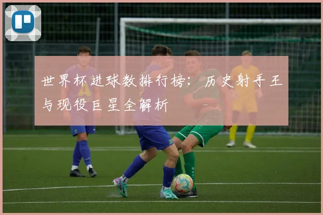 世界杯进球数排行榜：历史射手王与现役巨星全解析